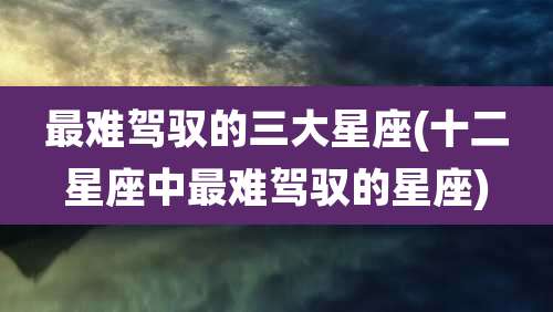 最难驾驭的三大星座(十二星座中最难驾驭的星座)