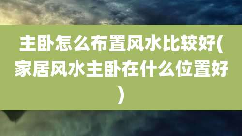 主卧怎么布置风水比较好(家居风水主卧在什么位置好)