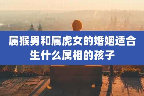 属猴男和属虎女的婚姻适合生什么属相的孩子
