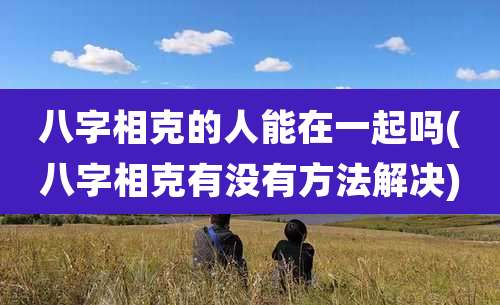 八字相克的人能在一起吗(八字相克有没有方法解决)