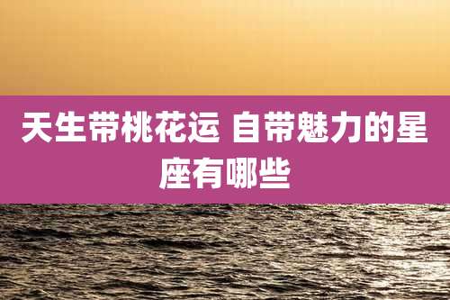 天生带桃花运 自带魅力的星座有哪些