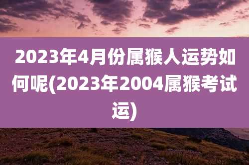 2023年4月份属猴人运势如何呢(2023年2004属猴考试运)