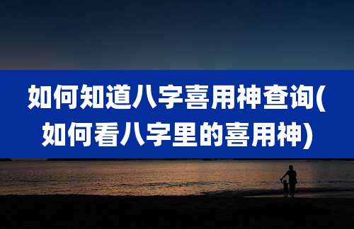 如何知道八字喜用神查询(如何看八字里的喜用神)