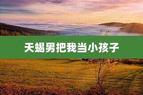 天蝎男把我当小孩子