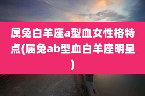 属兔白羊座a型血女性格特点(属兔ab型血白羊座明星)