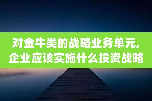 对金牛类的战略业务单元,企业应该实施什么投资战略