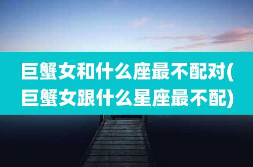巨蟹女和什么座最不配对(巨蟹女跟什么星座最不配)