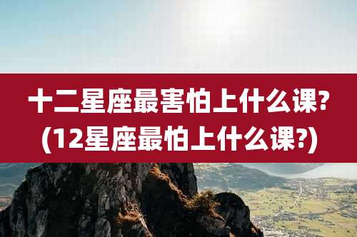 十二星座最害怕上什么课?(12星座最怕上什么课?)