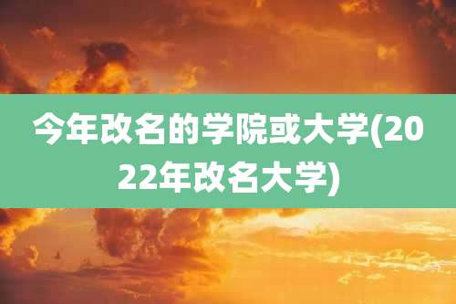 今年改名的学院或大学(2022年改名大学)