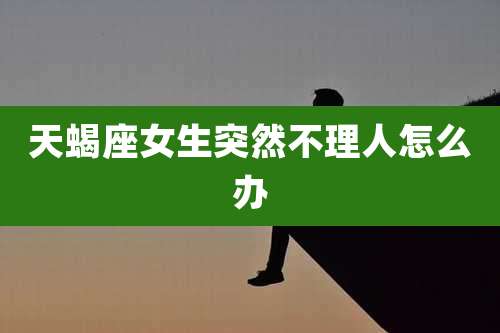 天蝎座女生突然不理人怎么办