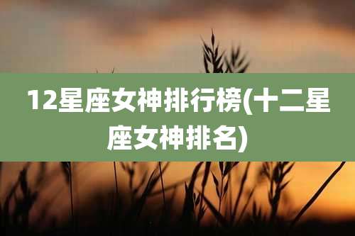 12星座女神排行榜(十二星座女神排名)