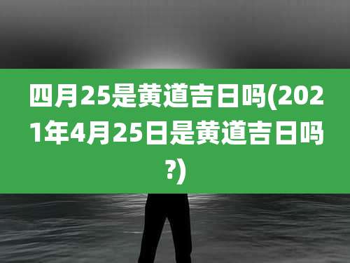 四月25是黄道吉日吗(2021年4月25日是黄道吉日吗?)
