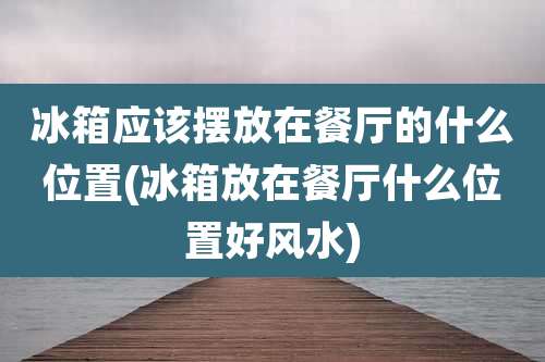 冰箱应该摆放在餐厅的什么位置(冰箱放在餐厅什么位置好风水)