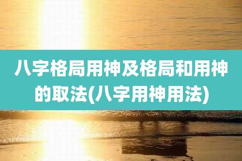 八字格局用神及格局和用神的取法(八字用神用法)