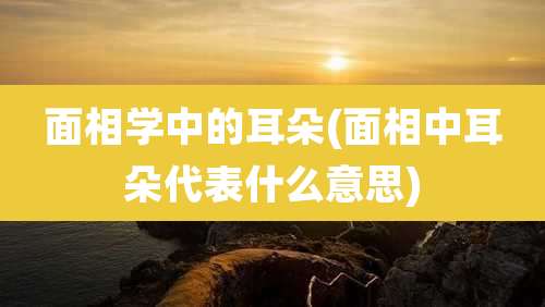 面相学中的耳朵(面相中耳朵代表什么意思)