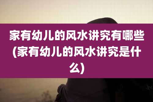 家有幼儿的风水讲究有哪些(家有幼儿的风水讲究是什么)