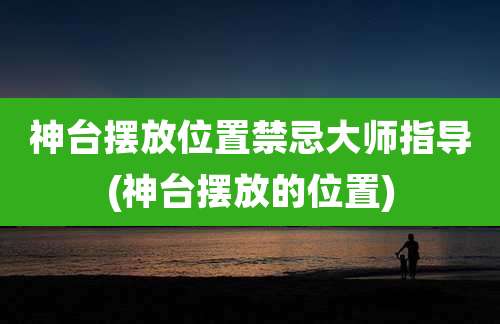 神台摆放位置禁忌大师指导(神台摆放的位置)