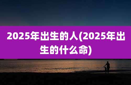 2025年出生的人(2025年出生的什么命)