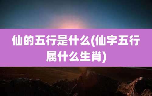 仙的五行是什么(仙字五行属什么生肖)