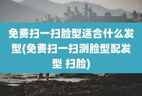免费扫一扫脸型适合什么发型(免费扫一扫测脸型配发型 扫脸)