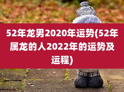 52年龙男2020年运势(52年属龙的人2022年的运势及运程)