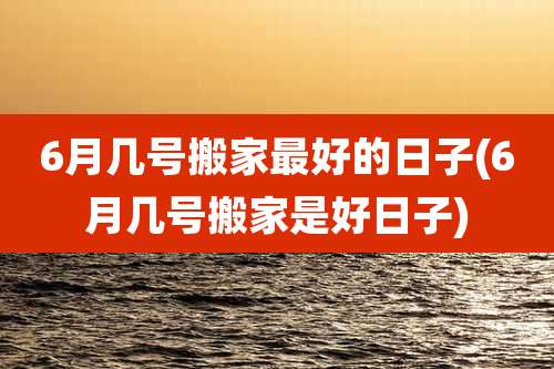 6月几号搬家最好的日子(6月几号搬家是好日子)