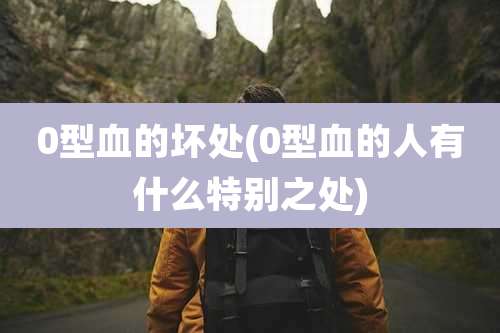 0型血的坏处(0型血的人有什么特别之处)