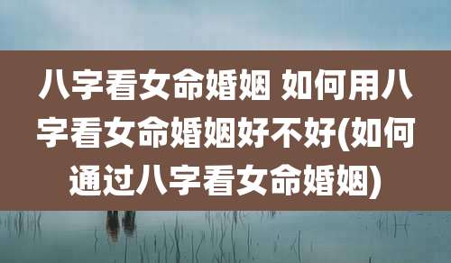 八字看女命婚姻 如何用八字看女命婚姻好不好(如何通过八字看女命婚姻)