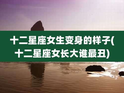 十二星座女生变身的样子(十二星座女长大谁最丑)