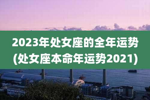 2023年处女座的全年运势(处女座本命年运势2021)