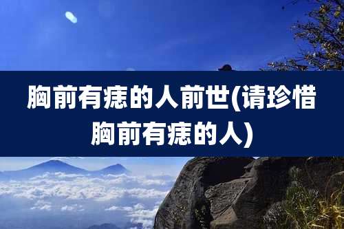 胸前有痣的人前世(请珍惜胸前有痣的人)