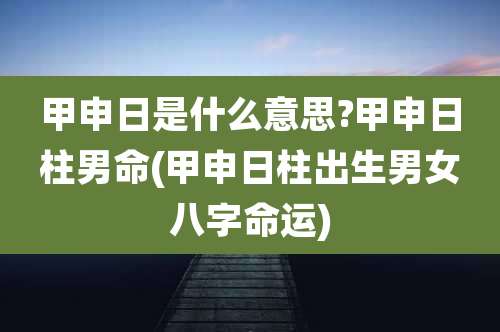 甲申日是什么意思?甲申日柱男命(甲申日柱出生男女八字命运)