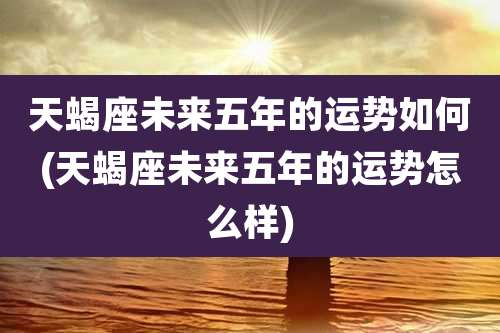 天蝎座未来五年的运势如何(天蝎座未来五年的运势怎么样)