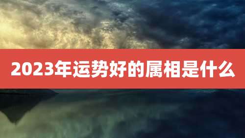 2023年运势好的属相是什么