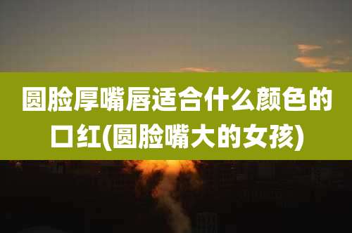 圆脸厚嘴唇适合什么颜色的口红(圆脸嘴大的女孩)