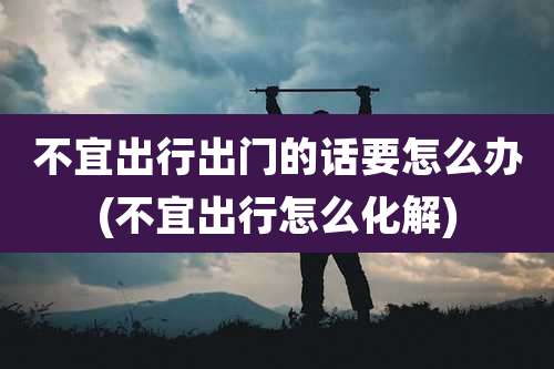 不宜出行出门的话要怎么办(不宜出行怎么化解)