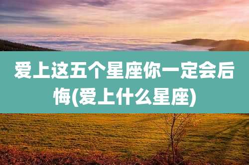 爱上这五个星座你一定会后悔(爱上什么星座)