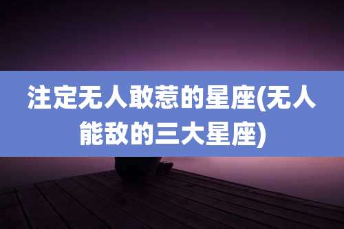 注定无人敢惹的星座(无人能敌的三大星座)