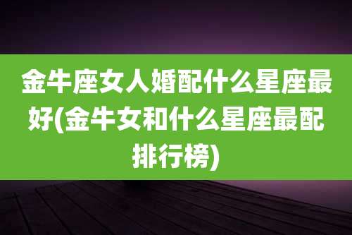 金牛座女人婚配什么星座最好(金牛女和什么星座最配排行榜)