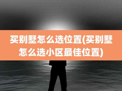 买别墅怎么选位置(买别墅怎么选小区最佳位置)