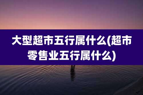 大型超市五行属什么(超市零售业五行属什么)