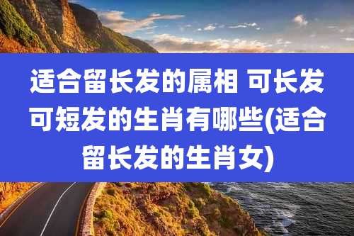 适合留长发的属相 可长发可短发的生肖有哪些(适合留长发的生肖女)