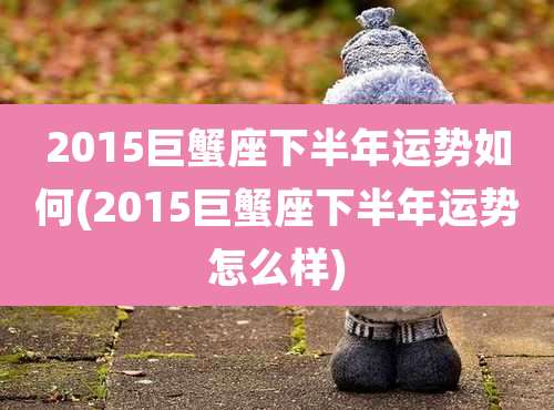 2015巨蟹座下半年运势如何(2015巨蟹座下半年运势怎么样)
