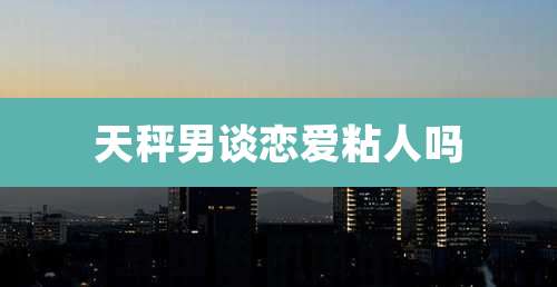 天秤男谈恋爱粘人吗