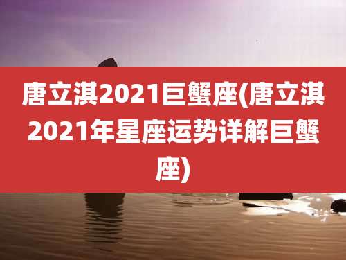唐立淇2021巨蟹座(唐立淇2021年星座运势详解巨蟹座)