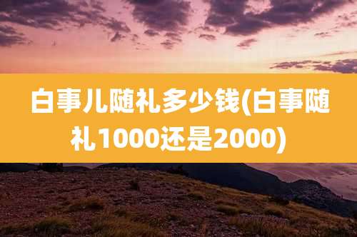 白事儿随礼多少钱(白事随礼1000还是2000)