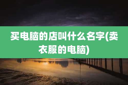 买电脑的店叫什么名字(卖衣服的电脑)