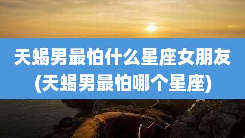 天蝎男最怕什么星座女朋友(天蝎男最怕哪个星座)