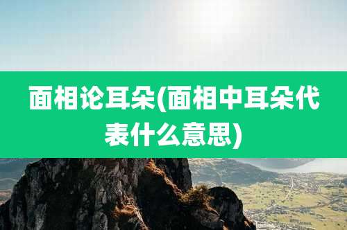 面相论耳朵(面相中耳朵代表什么意思)