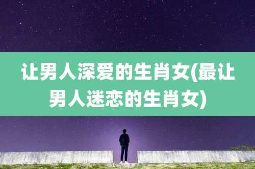 让男人深爱的生肖女(最让男人迷恋的生肖女)